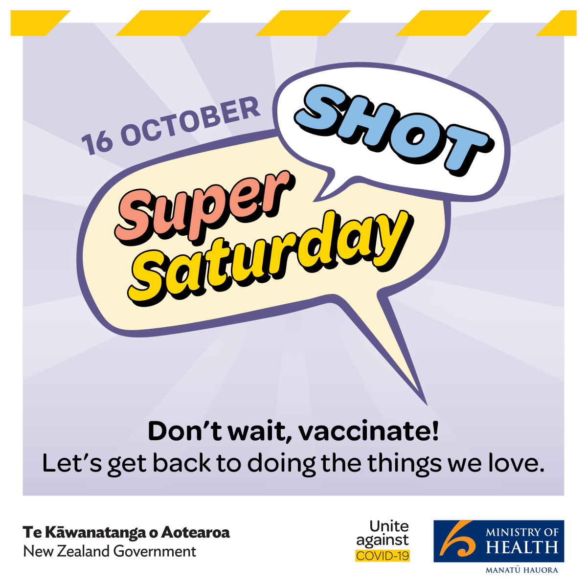 16 October. Super Shot Saturday. Don't wait! Vaccinate. Let's get back to doing the things we love. Te Kawanatanga o Aotearoa / New Zealand Government. United against COVID-19. Ministry of Health.