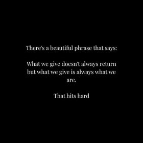 There's a beautiful phrase that says: What we give doesn't always return but what we give is always what we are. That hits hard.