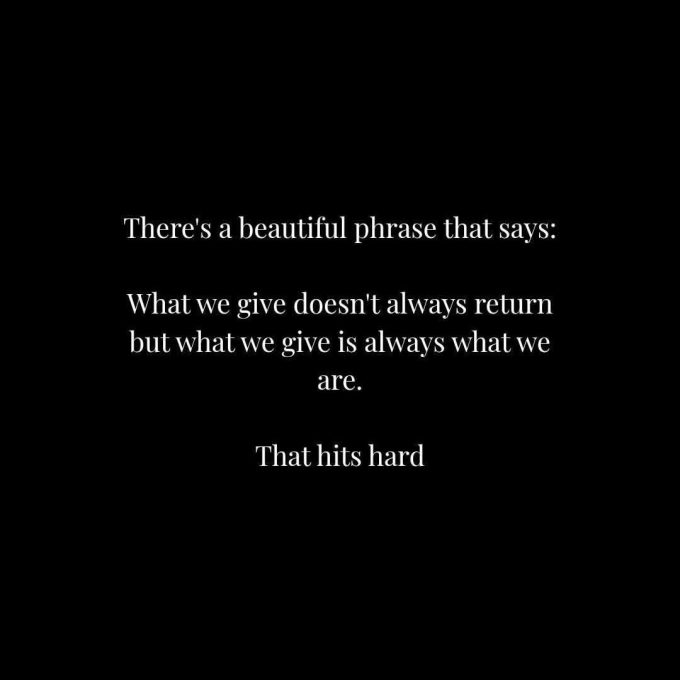 There's a beautiful phrase that says: What we give doesn't always return but what we give is always what we are. That hits hard.