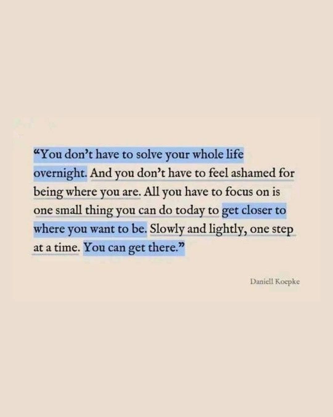 "You don't have to solve your whole life overnight. And you don't have to feel ashamed for being where you are. All you have to focus on is one small thing you can do today to get closer to where you want to be. Slowly and lightly, one step at a time. You can get there."